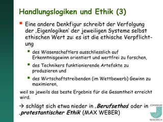 Handlungslogiken und Ethik (3)
 Eine andere Denkfigur schreibt der Verfolgung
  der ‚Eigenlogiken‘ der jeweiligen Systeme selbst
  ethischen Wert zu: es ist die ethische Verpflicht-
  ung
    des Wissenschaftlers ausschliesslich auf
     Erkenntnisgewinn orientiert und wertfrei zu forschen,
    des Technikers funktionierende Artefakte zu
     produzieren und
    des Wirtschaftstreibenden (im Wettbewerb) Gewinn zu
     maximieren,
weil so jeweils das beste Ergebnis für die Gesamtheit erreicht
wird.
 schlägt sich etwa nieder in ‚Berufsethos‘ oder in
‚protestantischer Ethik‘ (MAX WEBER)
 