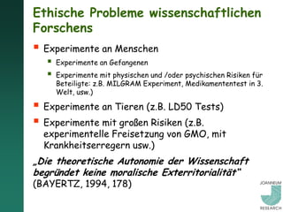 Ethische Probleme wissenschaftlichen
Forschens
 Experimente an Menschen
      Experimente an Gefangenen
      Experimente mit physischen und /oder psychischen Risiken für
       Beteiligte: z.B. MILGRAM Experiment, Medikamententest in 3.
       Welt, usw.)

 Experimente an Tieren (z.B. LD50 Tests)
 Experimente mit großen Risiken (z.B.
  experimentelle Freisetzung von GMO, mit
  Krankheitserregern usw.)
„Die theoretische Autonomie der Wissenschaft
begründet keine moralische Exterritorialität“
(BAYERTZ, 1994, 178)
 