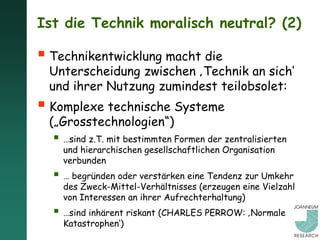 Ist die Technik moralisch neutral? (2)

 Technikentwicklung macht die
 Unterscheidung zwischen ‚Technik an sich‘
 und ihrer Nutzung zumindest teilobsolet:
 Komplexe technische Systeme
 („Grosstechnologien“)
   …sind z.T. mit bestimmten Formen der zentralisierten
    und hierarchischen gesellschaftlichen Organisation
    verbunden
   … begründen oder verstärken eine Tendenz zur Umkehr
    des Zweck-Mittel-Verhältnisses (erzeugen eine Vielzahl
    von Interessen an ihrer Aufrechterhaltung)
   …sind inhärent riskant (CHARLES PERROW: ‚Normale
    Katastrophen‘)
 