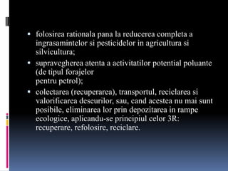  folosirea rationala pana la reducerea completa a
  ingrasamintelor si pesticidelor in agricultura si
  silvicultura;
 supravegherea atenta a activitatilor potential poluante
  (de tipul forajelor
  pentru petrol);
 colectarea (recuperarea), transportul, reciclarea si
  valorificarea deseurilor, sau, cand acestea nu mai sunt
  posibile, eliminarea lor prin depozitarea in rampe
  ecologice, aplicandu-se principiul celor 3R:
  recuperare, refolosire, reciclare.
 