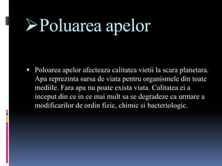 Poluarea apelor

 Poloarea apelor afecteaza calitatea vietii la scara planetara.
  Apa reprezinta sursa de viata pentru organismele din toate
  mediile. Fara apa nu poate exista viata. Calitatea ei a
  inceput din ce in ce mai mult sa se degradeze ca urmare a
  modificarilor de ordin fizic, chimic si bacteriologic.
 