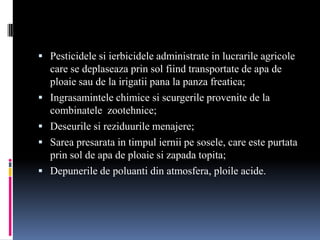  Pesticidele si ierbicidele administrate in lucrarile agricole
    care se deplaseaza prin sol fiind transportate de apa de
    ploaie sau de la irigatii pana la panza freatica;
   Ingrasamintele chimice si scurgerile provenite de la
    combinatele zootehnice;
   Deseurile si reziduurile menajere;
   Sarea presarata in timpul iernii pe sosele, care este purtata
    prin sol de apa de ploaie si zapada topita;
   Depunerile de poluanti din atmosfera, ploile acide.
 