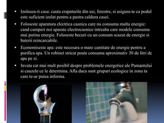  Izoleaza-ti casa: cauta crapaturile din usi, ferestre, si asigura-te ca podul
   este suficient izolat pentru a pastra caldura casei.
 Foloseste aparatura electrica casnica care nu consuma multa energie:
   cand cumperi noi aparate electrocasnice intreaba care modele consuma
   mai putina energie. Foloseste becuri cu un consum scazut de energie si
   baterii reincarcabile.
 Economiseste apa: este necesara o mare cantitate de energie pentru a
   purifica apa. Un robinet stricat poate consuma aproximativ 30 de litri de
   apa pe zi.
 Invata cat mai mult posibil despre problemele energetice ale Pamantului
   si cauzele ce le determina. Afla daca sunt grupari ecologice in zona ta
   care te-ar putea informa.
 