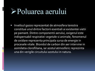 Poluarea aerului
 Invelisul gazos reprezentat de atmosfera terestra
  constitue unul dintre factorii esentiali ai existentei vietii
  pe pamant. Dintre componentii aerului, oxigenul este
  indispensabil respiratiei vegetale si animale, fenomenul
  de oxidare reprezenta principala sursa de energie in
  procesele vitale. Bioxidul de carbon din aer intervine in
  asimilatia clorofiliana, iar azotul atmosferic reprezinta
  una din verigile circuitului azotului in natura.
 