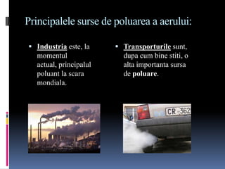 Principalele surse de poluarea a aerului:

 Industria este, la     Transporturile sunt,
  momentul                dupa cum bine stiti, o
  actual, principalul     alta importanta sursa
  poluant la scara        de poluare.
  mondiala.
 
