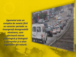 Zgomotuleste un complex de sunetefără un caracter periodic cu insurgenţădezagreabilăaleatoare, care afecteazăstareapsihologicăşibiologică a oamenilorşi a altororganisme din natură.