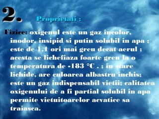 2.2. Proprietati :Proprietati :
Fizice: oxigenul este un gaz incolor,
inodor, insipid si putin solubil in apa ;
este de 1,1 ori mai greu decat aerul ;
acesta se lichefiaza foarte greu la o
temperatura de -183 °C . ; in stare
lichide, are culoarea albastru inchis;
este un gaz indispensabil vietii; calitatea
oxigenului de a fi partial solubil in apa
permite vietuitoarelor acvatice sa
traiasca.
 