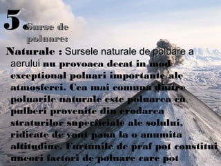 5.5.
Naturale : Sursele naturale de poluare aSursele naturale de poluare a
aeruluiaerului nu provoaca decat in mod
exceptional poluari importante ale
atmosferei. Cea mai comuna dintre
poluarile naturale este poluarea cu
pulberi provenite din erodarea
straturilor superficiale ale solului,
ridicate de vant pana la o anumita
altitudine. Furtunile de praf pot constitui
uneori factori de poluare care pot
Surse deSurse de
poluare:poluare:
 