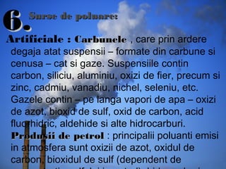 6.6.Artificiale : CCarbunelearbunele , care prin ardere
degaja atat suspensii – formate din carbune si
cenusa – cat si gaze. Suspensiile contin
carbon, siliciu, aluminiu, oxizi de fier, precum si
zinc, cadmiu, vanadiu, nichel, seleniu, etc.
Gazele contin – pe langa vapori de apa – oxizi
de azot, bioxid de sulf, oxid de carbon, acid
fluorhidric, aldehide si alte hidrocarburi.
ProduProdussii de petrolii de petrol : principalii poluanti emisi
in atmosfera sunt oxizii de azot, oxidul de
carbon, bioxidul de sulf (dependent de
Surse de poluare:Surse de poluare:
 