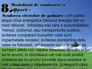 8.8.1.1.
Modalitati de combatere aModalitati de combatere a
poluarii :poluarii :
Scaderea efectelor de poluare : am putea
stopa criza energetica folosind energia intr-un
mod rational : folosirea mai rara a automobilelor:
mersul, ciclismul, sau transporturile publice;
evitarea cumpararii bunurilor care sunt
impachetate excesiv; evitarea pierderilor: redu
ceea ce folosesti, refoloseste lucrurile in loc sa
cumperi altele noi, repara obiectele stricate in loc
sa le arunci, si recicleaza cat mai mult posibil;
incearca sa nu arunci lucrurile daca acestea ar
mai putea avea o alta folosinta; izoleaza-ti casa:
 
