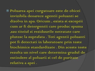  Poluarea   apei curgatoare este de obicei
  invizibila deoarece agentii poluanti se
  dizolva in apa. Oricum , exista si exceptii
  cum ar fi detergentii care produc spuma
  ,sau titeiul si reziduurile netratate care
  plutesc la suprafata . Toti agentii poluanti
  pot fi detectati in laboratoare prin teste
  biochimice standardizate . Din aceste teste
  rezulta un nivel care determina gradul de
  extindere al poluarii si cel de puritate
  relativa a apei .
 