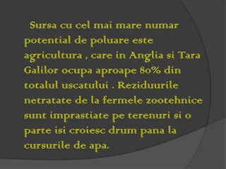 Sursa cu cel mai mare numar
potential de poluare este
agricultura , care in Anglia si Tara
Galilor ocupa aproape 80% din
totalul uscatului . Reziduurile
netratate de la fermele zootehnice
sunt imprastiate pe terenuri si o
parte isi croiesc drum pana la
cursurile de apa.
 