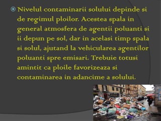  Nivelul  contaminarii solului depinde si
 de regimul ploilor. Acestea spala in
 general atmosfera de agentii poluanti si
 ii depun pe sol, dar in acelasi timp spala
 si solul, ajutand la vehicularea agentilor
 poluanti spre emisari. Trebuie totusi
 amintit ca ploile favorizeaza si
 contaminarea in adancime a solului.
 