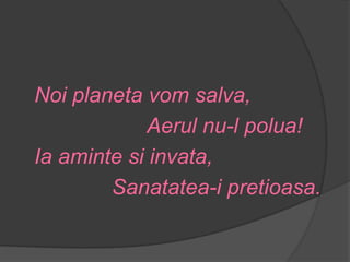 Noi planeta vom salva,
            Aerul nu-l polua!
Ia aminte si invata,
        Sanatatea-i pretioasa.
 