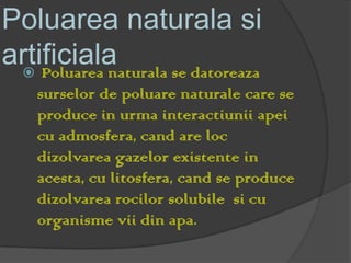 Poluarea naturala si
artificiala
  Poluarea naturala se datoreaza
    surselor de poluare naturale care se
    produce in urma interactiunii apei
    cu admosfera, cand are loc
    dizolvarea gazelor existente in
    acesta, cu litosfera, cand se produce
    dizolvarea rocilor solubile si cu
    organisme vii din apa.
 