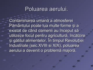 Poluarea aerului.
Contaminarea umană a atmosferei
Pământului poate lua multe forme și a
existat de când oamenii au început să
utilizeze focul pentru agricultură, încălzire
și gătitul alimentelor. În timpul Revoluției
Industriale (sec.XVIII si XIX), poluarea
aerului a devenit o problemă majoră.
 
