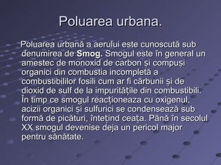 Poluarea urbana.
Poluarea urbană a aerului este cunoscută sub
denumirea de Smog. Smogul este în general un
amestec de monoxid de carbon și compuși
organici din combustia incompletă a
combustibililor fosili cum ar fi cărbunii și de
dioxid de sulf de la impuritățile din combustibili.
În timp ce smogul reacționeaza cu oxigenul,
acizii organici și sulfurici se condensează sub
formă de picături, întețind ceața. Până în secolul
XX smogul devenise deja un pericol major
pentru sănătate.
 