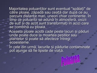 Majoritatea poluanților sunt eventual "spălați" de
către ploaie, zăpadă sau ceață dar după ce au
parcurs distanțe mari, uneori chiar continente. În
timp ce poluanții se adună în atmosferă, oxizii
de sulf și de azot sunt transformați în acizi care
se combină cu ploaia.
Aceasta ploaie acidă cade peste lacuri și păduri
unde poate duce la moartea peștilor sau
plantelor și poate să afecteze întregi
ecosisteme.
În cele din urmă, lacurile și pădurile contaminate
pot ajunge să fie lipsite de viață.
 