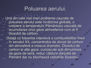 Poluarea aerului.
Una din cele mai mari probleme cauzate de
 poluarea aerului este încălzirea globală, o
 creștere a temperaturii Pământului cauzată de
 acumularea unor gaze atmosferice cum ar fi
 dioxidul de carbon.
Odată cu folosirea intensivă a combustibililor fosili
 în secolul XX, concentrația de dioxid de carbon
 din atmosferă a crescut dramatic. Dioxidul de
 carbon si alte gaze, cunoscute sub denumirea
 de gaze de seră, reduc căldura disipată de
 Pământ dar nu blochează radiațiile Soarelui.
 
