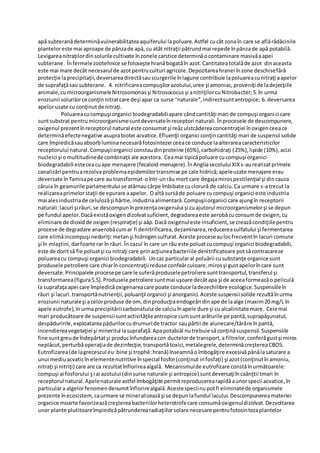 apǎ subteranǎdeterminǎvulnerabilitateaaquiferului lapoluare.Astfel cucât zonaîn care se aflǎrǎdǎcinile
planteloreste mai aproape de pânzade apǎ, cu atât nitraţii pǎtrundmai repede înpânzade apǎ potabilă.
Levigareanitraţilordinsolurilecultivate înzonele carstice determinǎocontaminare masivǎaapei
subterane. Înfermelezootehnice se foloseşte hranǎbogatăîn azot.Cantitateatotalǎde azot dinaceasta
este mai mare decât necesarul de azotpentruculturi agricole.Depozitareahranei înzone deschisefǎrǎ
protecţie laprecipitaţii,deversareadirectǎsauscurgerile înlagune contribuie lapoluareacunitraţi aapelor
de suprafaţǎsau subterane. 4. nitrificareacompuşilorazotului,uree şi amoniac,proveniţi de ladejecţiile
animale,cumicroorganismeleNitrosomonasşi Nitrosococusşi anitriţilorcuNitrobacter;5.în urma
eroziunii solurilorce conţinnitratcare deşi apar ca surse “naturale”,indirectsuntantropice; 6. deversarea
apeloruzate cu conţinutde nitraţi.
Poluareacucompuşi organici biodegradabiliapare cândcantitǎţi mari de compuşi organici care
suntsubstrat pentrumicroorganismesuntdeversateînreceptori naturali.Înprocesele de descompunere,
oxigenul prezentînreceptorul natural este consumatşi reǎzulstcǎdereaconcentraţiei înoxigenceeace
determinǎefectenegative asuprabiotei acvatice.Efluenţii organici conţincantitǎţi mari de suspensii solide
care împiedicǎsauabsorbluminanecesarǎfotosintezei ceeace conduce laalterareacaracteristicilor
receptorului natural.Compuşiiorganici constaudinproteine (65%),carbohidraţi (25%),lipide (10%),acizi
nucleici şi omultitudinede combinaţii ale acestora. Ceamai tipicǎpoluare cucompuşi organici
biodegradabili esteceacuape menajere (fecaloid-menajere).ÎnAngliasecoluluiXIXs-aurealizatprimele
canalizǎri pentruarezolvaproblemaepidemiilortransmise pe cale hidricǎ;apeleuzate menajere erau
deversate înTamisape care au transformat-oîntr-unrâu mort care degajamirospestilenţial şi dincauza
cǎruia în geamurile parlamentului se atârnaucârpe îmbibate cuclorurǎ de calciu.Ca urmare s-atrecut la
realizareaprimelorstaţii de epurare aapelor. Oaltǎ sursǎde poluare cucompuşi organici este industria
mai alesindustriade celulozǎşi hârtie,industriaalimentarǎ.Compuşiiorganici care ajungîn receptorii
naturali:lacuri şi râuri,se descompunînprezenţaoxigenului şi cuajutorul microorganismelorşi se depun
pe fundul apelor.Dacǎexistǎoxigendizolvatsuficient,degradareaeste aerobǎcuconsumde oxigen,cu
eliminare de dioxidde oxigen(respiraţie) şi aǎp.Dacǎ oxigenuleste insuficient,se creazǎcondiţiilepentru
procese de degradare anaerobǎcumar fi denitrificarea,dezaminarea,reducereasulfatului şi fermentarea
care elimǎincompuşi nedoriţi:metanşi hidrogensulfurat.Aceste proceseaulocfrecventîn lacuri comune
şi în mlaştini,darfoarte rar în râuri.În cazul în care un râu este poluatcucompuşi organici biodegradabili,
este de doritsǎ fie poluatşi cu nitraţi care prinacţiuneabacteriile denitrificatoare potsǎcontracareze
poluareacu compuşi organici biodegradabili. Uncaz particularal poluǎrii cusubstanţe organice sunt
produsele petroliere care chiarîn concentraţii reduse confeǎrculoare,mirosşi gustapelorîncare sunt
deversate.Principalele procesepe care le suferǎproduselepetroliere sunttransportul,transferul şi
transformarea(figura5.5).Produsele petroliere suntmai uşoare decâtapa şi de aceeaformeazǎo peliculǎ
la suprafaţaapei care împiedicǎoxigenareacare poate conduce ladezechilibre ecologice.Suspensiileîn
râuri şi lacuri.transportǎnutrienţii,poluanţii organici şi anorganici.Aceste suspensiisolide rezultǎînurma
eroziunii naturaleşi acelorproduse de om, dinproducţiaendogeǎndinape de laalge (maxim20 mg/L în
apele eutrofe),înurmaprecipitǎrii carbonatului de calciuînapele dure şi cu alcalinitate mare. Celemai
mari producǎtoare de suspensiisuntactivitǎţileantropice cumsuntarăturile pe pantă,suprapăşunatul,
despăduririle,exploatareapădurilorcudrumuri de tractor saupârtii de alunecare/târâre înpantă,
incendiereavegetaţiei şi mineritul lasuprafaţă.Apapotabiǎl nutrebuie sǎconţinǎsuspensii.Suspensiile
fine suntgreude îndepǎrtatşi producînfundareacon ductelorde transport,a filtrelor,conferǎgustşi miros
neplǎcut,perturbǎoperaţiade dezinfecţie,transportǎtoxici,metalegrele,determinǎcreştereaCBO5.
Eutrofizarea(de lagrecescul eu:bine şi trophê:hranǎ) înseamnǎoîmbogǎţire excesivǎpânǎlasaturare a
unui mediuacvaticîn elementenutritive înspecial fosfor(conţinut infosfaţi) şi azot(conţinutînamoniu,
nitraţi şi nitriţi) care are ca rezultatînflorireaalgalǎ. Mecanismulde eutrofizare constǎînurmǎtoarele:
compuşi ai fosforului şi ai azotului (dinsurse naturale şi antropice) suntdeversaţiîncaǎnţtii tmari în
receptorul natural.Apelenaturale astfel îmbogǎţite permitreproducerearapidǎaunorspecii acvatice,în
particulara algelorfenomendenumitînflorirealgalǎ.Acestespeciinupotfi eliminatede organismele
prezente înecosistem,caurmare se mineralizeazǎşi se depunlafundul lacului.Descompunereamateriei
organice moarte favorizeazǎcreştereabacteriilorheterotrofecare consumǎoxigenuldizolvat.Dezvoltarea
unor plante plutitoareîmpiedicǎpǎtrunderearadiaţiilorsolare necesare pentrufotosintezaplantelor
 