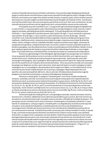 acvatice şi împiedǎi cde asemeneaschimbul cuatmosfera.Consumulde oxigendepǎşeşteproducţiade
oxigenşi mediul devine mai întâi hipoxicşi apoi anoxicfavorabil formǎriigazelormetan,hidrogensulfurat.
Efectele suntmoarteaunororganisme acvatice aerobe (insecte,crustacee,peşti),aflorei acvatice care prin
descompunere consuǎmoxigenul şi determinǎproducereade dereglǎri ale lanţurilortrofice. Eutrofizarea
este mai frecventǎînlacuri care sunt ecosisteme cvasi închise şi mai rarîn râuri care suntdeschise.Pe cale
naturalǎvitezade eutrofizare este de regulǎlentǎ,darîn urmaactivtǎtilorumane eaeste acceleratǎ.
Principalele cauze ale eutrofizǎrii sunt:1.scurgerile dinagriculturăfoarte bogate înîngrǎşǎminte
cu azot şi fosfor;2. evacuareaapeloruzate industrialeşi/saumenajerebogate înnitraţi,amoniac,materii
organice netratate,polifosfaţi proveniţide ladetergenţi. Înfuncţie de gradul de troficitatelacurilese
clasificăîn:1. lacuri oligotrofe încare biomasaare valori pânăla 10 mg/L; 2. lacuri mezotrofe cubiomasa
cuprinsăîntre 10 şi 20 mg/L; 3. lacuri eutrofe cuvalori ale biomasei mai mari de 20 mg/L. Efectele
eutrofizǎrii sunt:reducereabiodiversitǎţii (animaleşi vegetale);reducereacalitǎţii apelor(gustşi miros
neplǎcute,modificareaculorii,reducereaconcentraţiei de oxigen,creştereaconcentraţiei de dioxidde
carbon,metan,hidrogensulfurat,turbiditateridicatǎ);creştereaexcesivǎamasei algale,abiomasei de
zooplanctonului gelatinos, afitoplanctonului toxic.Caurmare a creşterii excesive aplanteloracvatice se
blocǎhenaazvigaţia,este afectatǎpiscicultura,funcţiarecreativǎ(apaprezintǎturbiditate ridicatǎ,mirosşi
gust neplǎcute apariţiade dermatite şi conjuctivitelaînotǎtori datoritǎapei încǎrcate cu toxine algale
apare riscul laboli diareice),se blocheazǎfiltre,funcţionareaecluzelorşi amotoarelorde ambarcaţiuni.
Poluareacuagenţi patogeni (microbiologicǎ).Agenţii patogeni care ajungînape sunt:bacterii,
viruşi sauparaziţi.Bolile produselaomşi la animale suntboli transmisehidric,priningerare sauprin
contact directşi prin inhalare de aerosoli proveniţi dinapacontaminata. Apelenaturale conţinatât
microorganisme patogene,câtşi nepatogene.Microorganismele provindinapele dinreţeauade canalizare,
de la ferme zootehnice,dinindustrie,de laanimale domestice. Omul sauanumite animale suntrezervoare
de patogeni pe lângǎcare existǎşi specii ubicuitare.Unele specii de bacteriiautulpini patogene şi tulpini
nepatogene saunusuntpatogene,darpotproduce boli laorganisme slăbite,cuimunitatearedusǎ.Unom
eliminăzilnicprinfecale miliarde de bacili coli,înprincipiunepatogeni.Majoritateabacteriilorsunt
specifice,darunele provoacăboli atâtlaom, cât şi la animale.Efecteleproduse de poluareacuagenţi
patogeni sunt:bolilede contact(piele,mucoase),boliledigestive,bolile generale.
Poluareacumetale grele.Încategoria“metalelorgrele”suntincluse metale tranziţionale,
metaloizi,lantanide şi actinide.Controlul privindconcentraţiade metale grele este importantdatoritǎ
efectelorpe care le auacesteaasupra mediuluiînconjurǎtorşi asupraomului.Astfel Hg,Cd,As,Pb,Cr sunt
toxice pentrusǎnǎtateaomului şi amediuluiînconjurǎtor.Znşi Pbdeterminǎcoroziune.Cele13 elemente
As,Cd, Co,Cr, Cu, Hg, Mn, Ni,Pb,Sn,and Tl şi emisiileacestorade laincinerareadeşeurilorsuntde mare
importanǎţ. Unele metale încantitǎţi foarte mici suntnecesare omului:Co, Cu,Cr,Mn, Ni,în timpce altele
au efecte cancerigenesautoxice şi afecteazǎsistemulnervoscentral (Mn,Hg,Pb,As),rinichii şi ficatul (Hg,
Pb,Cd, Cu),pielea,sistemul osossaudinţii (Ni,Cd,Cu,Cr).
Sursele principale de metale grelesunt:surse geologice (naturale),industriaminierăşi industria
de prelucrare a metalelor,tăbăcăriile (crom),fabricareapesticidelor(cupruşi arsen),ǎbi le de cromare sau
de cadmiere,plumbul de labenzinǎrii,excreţiile umane şi animale,infiltraţiile de la haldele de deşeuri. Prin
precipitare sauprinschimbul ionicînsoluri şi ǎnmoluri,metalele grele se localizeazǎşi rǎmânîntr-o stare
latentǎ.Încomparaţie cu compuşii organici,metalele grele nuse degradeazǎşi necesitǎanumite tipuri de
remediere. Suntmetode de îndepǎrtare ametalelorgreledinsol (mercurul) utilizândplante şi
microorganismele.Plantelecare acumuleazǎmercursunt utilizate pentruîndepǎrtareaacestuiadinsol
princoncentrareaîn biomasă. O problemǎasociatǎcu prezenţaşi persistenţametalelorînmediu,înspecial
în ape,sunt bioacumularea(procesbiochimiccare determinǎocreştere aconcentraţiei uneisubstanţe
chimice într-unorganismîntr-oproporţie mai mare decâtîn mediul înconjurǎtorapropiatinclusivhrana) şi
biomagnitudinea(procesulprincare concentraţiasubstanţeichimice devine mai mare decâtceaîn hranǎ
când principalacale de pǎtrundere înorganismeste hranaingeratǎ) ceeace determinǎovaloare mai mare
a expunerii lacontaminantaunor organisme faţǎ de valoareaacesteiadinmediulînconjurǎtor(speciile de
peşte de coastǎ,pǎsǎrile de mare suntmonitorizate privindprezenţametalelorgrele). Infigura5.7. se
prezintǎuntraseual metalelorînnaturǎcare în final duce lacontaminareaomului.
 