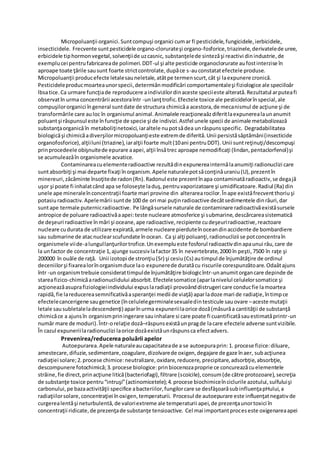 Micropoluanţii organici.Suntcompuşi organici cumar fi pesticidele,fungicidele,ierbicidele,
insecticidele. Frecvente suntpesticidele organo-clorurateşi organo-fosforice,triazinele,derivatelede uree,
erbicidele tiphormonvegetal,solvenţiide uzcasnic, substanţelede sintezăşi reactivi dinindustrie,de
exemplucei pentrufabricareade polimeri.DDT-ul şi alte pesticide organoclorurate aufostinterzise în
aproape toate ţările sausunt foarte strictcontrolate,dupăce s-auconstatatefectele produse.
Micropoluanţii producefecte letalesauneletale,atâtpe termenscurt,cât şi laexpunere cronică.
Pesticideleproducmoarteaunorspecii,determiǎnmodificǎri comportamentaleşi fiziologice ale speciiloǎr
lbsatice.Ca urmare funcţiade reproducere aindivizilordinaceste speciieste alterată.Rezultatul arputeafi
observatîn urma concentrǎrii acestoraîntr -unlanţtrofic.Efectele toxice ale pesticidelorînspecial,ale
compuşilororganici îngeneral suntdate de structura chimicǎa acestora,de mecanismul de acţiune şi de
transformǎrile care auloc în organismul animal.Animalele reacţioneaǎzdiferitlaexpunerealaunanumit
poluantşi rǎspunsul este înfuncţie de specie şi de indivizi.Astfel unele specii de animale metabolizeazǎ
substanţaorganicǎîn metaboliţinetoxici,iaraltele nupotsǎdea unrǎspunsspecific. Degradabilitatea
biologicăşi chimicăadiverşilormicropoluanţieste extremde diferită.Unii persistăsăptămâni(insecticide
organofosforice),alţiiluni (triazine),iaralţii foarte mult(10ani pentruDDT). Unii suntreţinuţi/descompuşi
prinprocedeele obişnuitede epurare aapei,alţii însătrec aproape nemodificaţi (lindan,pentaclorfenol)şi
se acumuleazǎîn organismele acvatice.
Contaminareacuelementeradioactive rezultǎdinexpunereainternălaanumiţi radionuclizi care
suntabsorbiţi şi mai departe fixaţi înorganism.Apele naturalepotsǎconţinǎuraniu(U),prezentîn
minereuri,zăcăminte însoţitede radon(Rn).Radonul este prezentînapa contaminatăradioactiv,se degajă
uşor şi poate fi inhalatcând apa se foloseşte laduş,pentruvaporizatoare şi umidificatoare.Radiul (Ra) din
unele ape mineraleînconcentraţii foarte mari provine din alterarearocilor.Înape existǎfrecventthoriuşi
potasiuradioactiv.Apelemării suntde 100 de ori mai puţinradioactive decâtsedimentele dinrâuri,dar
suntape termale puternicradioactive. Pe lângǎsursele naturale de contaminare radioactivăexistǎsursele
antropice de poluare radioactivăaapei:teste nucleare atmosferice şi submarine,descărcareasistematică
de deşeuri radioactive înmări şi oceane,ape radioactive,recipiente cudeşeuriradioactive,reactoare
nucleare cudurata de utilizare expirată,armele nucleare pierduteînoceandinaccidente de bombardiere
sau submarine de atacnuclearscufundate înocean. Ca şi alţi poluanţi,radionuclizii se potconcentraîn
organismele viide-alungullanţurilortrofice.Unexemplueste fosforul radioactivdinapaunui râu,care de
la unfactor de concentraţie 1,ajunge succesivlafactor35 în nevertebrate,2000 în peşti,7500 în raţe şi
200000 în ouăle de raţă. Unii izotopi de stronţiu(Sr) şi cesiu(Cs) autimpul de înjumătăţire de ordinul
deceniilorşi fixarealorînorganismduce lao expunerede duratăcu riscurile corespunzătoare.Odaǎtajuns
într -un organismtrebuie considerattimpulde înjumătăţire biologicîntr-unanumitorgancare depinde de
stareafizico-chimicăaradionuclidului absorbit.Efectelesomatice (aparlanivelul celulelorsomatice şi
acţioneazăasuprafiziologieiindividului expuslaradiaţii provoânddistrugeri care conducfie lamoartea
rapidă,fie lareducereasemnificativăasperanţei medii de viaţă) aparladoze mari de radiaţie,întimpce
efectelecancerigene saugenetice (încelulelegerminalesexualedintesticule sauovare –aceste mutaţii
letale sausubletaleladescendenţi) aparînurma expuneriilaorice doză(măsurăa cantităţii de substanţă
chimicăce a ajunsîn organismpriningerare sauinhalare si care poate fi cuantificatăsauestimatăprintr-un
număr mare de moduri).Într-orelaţie dozǎ–rǎspunsexistǎunpragde lacare efectele adverse suntvizibile.
În cazul expuneriilaradionuclizi laorice dozǎexistǎunrǎspunsca efectadvers.
Prevenirea/reducerea poluării apelor
Autoepurarea.Apele naturaleaucapacitateade a se autoepuraprin:1. procese fizice:diluare,
amestecare,difuzie,sedimentare,coagulare,dizolvarede oxigen,degajare de gaze înaer, subacţiunea
radiaţiei solare;2.procese chimice:neutralizare,oxidare,reducere, precipitare,adsorbţie,absorbţie,
descompunere fotochimică;3.procese biologice:prinbiocenozaproprie ce concureazăcuelementele
străine,fie direct,prinacţiune litică(bacteriofagi),filtrare (scoicile),consum(de către protozoare),secreţia
de substanţe toxice pentru“intruşi”(actinomicetele);4.procese biochimiceînciclurile azotului,sulfuluişi
carbonului,pe bazaactivităţii specifice abacteriilor,fungilorcare se desfǎşoarǎsubinfluenţapHului,a
radiaţiilorsolare,concentraţiei înoxigen,temperaturii. Procesul de autoepurare este influenţatnegativde
curgerealentăşi neturbulentă,de valoriextreme ale temperaturii apei,de prezenţaunortoxici în
concentraţii ridicate,de prezenţade substanţe tensioactive. Cel mai importantproceseste oxigenareaapei
 