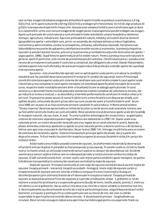 care se face exogen(dizolvareaoxigenului atmosfericînapele liniştite se produce cupreluareaa1,4 mg
O2/zi/m2,iar în apele turbulente a50 mg O2/zi/m2) şi endogenprinfotosinteză.Unm3 de alge produce 23
g O2/zi latemperaturăoptimăîn timpul zilei.Aceastaeste valoarealimitǎlacare eutrofizareaapei arduce
la o catastrofăîn urma unei consumexageratde oxigenpeste nivelulaportuluiposibil endogensauexogen.
Apele suntpreluate dinciclulnatural şi suntutilizateîn toate activǎiţtile umane începândcudomeniul
menajer,agricultura,industrieetc.Apaeste prelevatădinnatură,tratatăşi utilizatăîndiverse domenii
(gospodǎrireaapelor=activităţile care,printr-unansamblude mijloace tehnice şi măsuri legislative,
economice şi administrative,conduclacunoaşterea,utilizarea,valorificarearaţională,menţinereasau
îmbunătăţirearesurselorde apăpentrusatisfacereanevoilorsociale şi economice,laprotecţiaîmpotriva
epuizării şi poluăriiacestorresurse,precumşi laprevenireaşi combatereaacţiunilordistructive ale apelor –
Legeaapelor,1996). După folosire apeletrebuiesăfie redate naturii.Pentruaprotejaresurselenaturale în
general,apele înparticular,este nevoie de prevenireapoluǎrii acestora. Cândînsǎpoluareas-aproduseste
nevoie de untratamentcare poate fi costisitorşi complicat,darobligatoriude urmat.Datoǎriftolosinţelor,
calitateaapeloreste multafectatǎşi de aceeaprincipalamǎsurǎde protecţie acalitǎţii apelorde suprafaţă
este epurareaapelor.
Epurarea- este ansamblul de operaţii care se aplicăapeloruzate pentruale aduce la condiţiile
standardcare fac posibǎil deversareaacestoraînreceptor în condiţii de siguranţǎ.IstoricPrimaetapă
constǎ dincolectareaapeloruzate prinsisteme de canalizare care suntrelativsimple încazul apeloruzate
industriale şi mai complexe încazul apelormenajere (se colecteazǎapelefecaloidmenajere de lamulte
surse,respectivtoate instalaţiilesanitare dintr-olocalitate) lacare se adaugǎ apele pluviale.Încazul
zonelorcuo densitate foarte micǎde populaţie asemeneasisteme complexe de colectarenuexistau,dar
pe mǎsurǎ ce lumeaa evoluat,s-audezvoltatşi sistemele performantede canalizare înmediul urbanşi în
cel rural. Înprezentse poate spune cǎ numai în ţǎrile lumii atreiafecalelesuntdepuse pe stradă,sunt
spălate de ploi,consumate de porci şi/saucâini sausuntuscate de soare şi transformate în praf. Acum
circa 5000 ani se pare cǎ au fostconstruite primele canalizǎri învaleaIndului.InRomaanticǎcelebra
”Cloaca maxima”deserveaaproximativunmilionde locuitori şi totde atunci exǎi sctanalele romane care
au fostastfel construite încâtşi azi suntutilizabile.Rolul canalelorerasǎdeverseze apele uzate dinlocalitǎţi
în receptori naturali,râusau mare,în aval. Înurma lucrǎrilorarheologice dininsulaCretas -augǎsitpatru
sisteme de colectare separatǎlapalatul regelui Minoscare dateazǎde la 1700 î.Hr. Apele uzate erau
colectate printr-unsistemde ţevidinteracoǎtcare erau legate de uncanal colectorîn piatrǎ.Apele de
ploaie alimentaucisterneşi apeducte cuapǎde lasurse naturale pentrua deservi continuusǎli de baie şi
latrine care apoi erau evacuate în râul Kairatos.De pe laanul 2000 î.Hr. întreaga insulǎCretaaveaunsistem
de colectare dinteracotǎa apelor.Sistemultransportaînprincipal apele de ploaie,darşi oparte din
deşeurileumane. ÎnEvul mediulocuitoriidinoraşeleeuropene îşi aruncaufecalele înstrǎa,dîn şanţul din
mijlocul strǎzii.
Astǎzi toate comunitǎţile posedǎsistemede epurare,iarplatformeleindustriale îşi deverseazǎ
efluenţii înemisari dupǎce în prealabil aufostpreepuraţi şi/sauepuraţi.Înzonele rurale cu climatnufoarte
rece şi nufoarte umed,se utilizeaǎzsistemede tancuri septice cucâmpuri de absorbţie pe sol.Exisǎtde
asemeneaşi tancuri septice închise care se vidanjeazǎperiodicşi conţinutuleste conduslaostaţie de
epurare.Oaǎlt variantǎconstǎ dintr-untanc septiccare reţine parteasolidǎdinapele menajere,iarpartea
lichidǎeste transportatǎprinsistemulde canalizare centralizatlastaţiade epurare.
Staţiade epurare.Principiul constructival unei staţii de epurare constǎdindouǎsautrei trepte de
epurare:treaptaprimară– mecanică,treaptăsecundară– biologică.Unele staţii de epurare conţinşi
treaptaterţiarăde epurare care are rolul de a înlătura compuşii înexces(nutrienţii) şi ǎsasigure
dezinfecţiaapelor(princlorinare)înainte de afi deversate înreceptorul natural.Treaptaprimarăde
epurare se bazeazǎpe procese fizice de separare şi cuprinde urmǎtoarele utilaje: 1.grătarele cu rol de
reţinere acorpurilorplutitoare şi asuspensiilorgrosiere(bucăţi de lemn, textile,plastic,pietre);2.sitele au
rol identiccucel al grătarelor,darau ochiuri mai dese şi au rolul de a reţine solidele cudiametrul mai mic;
3. deznisipatoarelesaudecantoarele aurolul de areţine particulelegrosiere;asigurădepunereape fundul
bazinelor,anisipului şi pietrişuluifinşi aaltorparticule care au trecut de site,dar care nurǎmân
suspendate înape liniştitemai multde câtevaminute; 4.decantoarele primare - longitudinalesau
circulare.Rolul loreste sǎasigure staţionareaapei timpmai îndelungatpentrucasuspensiile fineǎsse
 