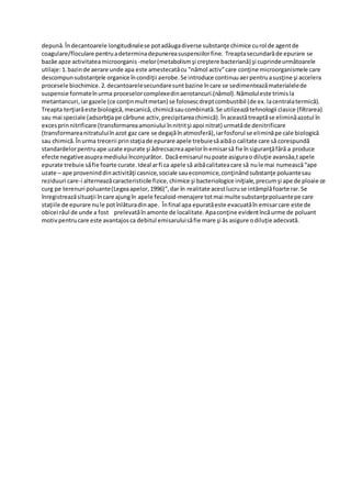 depunǎ.Îndecantoarele longitudinalese potadǎugadiverse substanţe chimice curol de agentde
coagulare/floculare pentruadeterminadepunereasuspensiilorfine. Treaptasecundarăde epurare se
bazǎe apze activitateamicroorganis -melor(metabolismşi creştere bacterianǎ) şi cuprindeurmǎtoarele
utilaje:1.bazinde aerare unde apa este amestecatăcu "nămol activ"care conţine microorganismele care
descompunsubstanţele organice încondiţii aerobe.Se introduce continuuaerpentruasusţine şi accelera
procesele biochimice.2.decantoarelesecundaresuntbazine încare se sedimenteazămaterialelede
suspensie formateînurma proceselorcomplexedinaerotancuri.(nǎmol).Nămoluleste trimisla
metantancuri,iargazele (ce conţinmultmetan) se folosescdreptcombustibil (de ex.lacentralatermică).
Treapta terţiarǎeste biologică,mecanică,chimicăsaucombinată.Se utilizeazătehnologii clasice (filtrarea)
sau mai speciale (adsorbţiape cărbune activ,precipitareachimică).Înaceastătreaptăse eliminǎazotul în
excesprinnitrificare (transformareaamoniului înnitritşi apoi nitrat) urmatăde denitrificare
(transformareanitratuluiînazot gaz care se degajăîn atmosferă),iarfosforul se eliminăpe cale biologică
sau chimică.Înurma trecerii prinstaţiade epurare apele trebuiesăaibăo calitate care să corespundă
standardelorpentruape uzate epurate şi ǎdrecsacreaapelorînemisarsǎ fie însiguranţǎfǎrǎ a produce
efecte negativeasupramediului înconjurǎtor. Dacăemisarul nupoate asigurao diluţie avansǎa,tapele
epurate trebuie săfie foarte curate.Ideal arfi ca apele să aibăcalitateacare să nule mai numeascǎ“ape
uzate – ape proveninddinactivităţi casnice,sociale saueconomice,conţinândsubstanţe poluantesau
reziduuri care-i alterneazăcaracteristicile fizice,chimice şi bacteriologice iniţiale,precumşi ape de ploaie ce
curg pe terenuri poluante(Legeaapelor,1996)”,dar în realitate acestlucruse intâmplǎfoarte rar.Se
înregistreazăsituaţii încare ajungîn apele fecaloid-menajere totmai multe substanţepoluantepe care
staţiile de epurare nule potînlăturadinape. Înfinal apa epuratăeste evacuatǎîn emisarcare este de
obicei râul de unde a fost prelevatăîn amonte de localitate.Apaconţine evidentîncăurme de poluant
motivpentrucare este avantajosca debitul emisaruluisăfie mare şi ǎs asigure odiluţie adecvată.
 