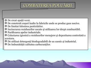 COMBATEREA POLUĂRII


 De creat spaţii verzi.
 De construit coşuri înalte la fabricile unde se produc gaze nocive.
 De limitat folosirea pesticidelor.
 Incinerarea reziduurilor uscate şi utilizarea lor drept combustibil.
 Purificarea apelor industriale.
 Colectarea igienică a reziduurilor menajere şi depozitarea controlată a
acestora.
 De utilizat detergenţi biodegradabili de uz casnic şi industrial.
 De îmbunătăţit calitatea carburanţilor.
 