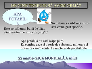 DE CINE TREBUIE SĂ AVEM GRIJĂ?

     APA
   POTABIL
      Ă                           Nu trebuie să aibă nici miros
                                  sau vreun gust specific.
Este considerată bună de băut
când are temperatura de 7- 15°C

           Apa potabilă nu este o apă pură.
           Ea conţine gaze şi o serie de substanţe minerale şi
           organice care îi conferă caracterul de potabilitate.


         22 martie- ZIUA MONDIALĂ A APEI
 