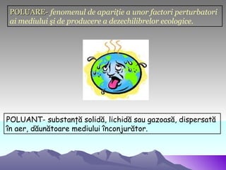 POLUARE- fenomenul de apariţie a unor factori perturbatori
ai mediului şi de producere a dezechilibrelor ecologice.




POLUANT- substanţă solidă, lichidă sau gazoasă, dispersată
în aer, dăunătoare mediului înconjurător.
 