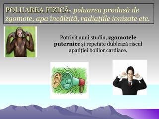 POLUAREA FIZICĂ- poluarea produsă de
zgomote, apa încălzită, radiaţiile ionizate etc.

                  Potrivit unui studiu, zgomotele
                puternice şi repetate dublează riscul
                     apariţiei bolilor cardiace.
 