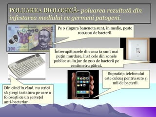 POLUAREA BIOLOGICĂ- poluarea rezultată din
   infestarea mediului cu germeni patogeni.
                                  Pe o singura bancnota sunt, în medie, peste
                                             100.000 de bacterii.



                                Întrerupătoarele din casa ta sunt mai
                                 puţin murdare, însă cele din zonele
                                publice au în jur de 200 de bacterii pe
                                          centimetru pătrat.

                                                                Suprafaţa telefonului
                                                              este culcuş pentru sute şi
                                                                   mii de bacterii.
Din când în când, nu strică
să ştergi tastatura pe care o
foloseşti cu un şerveţel
anti-bacterian.
 