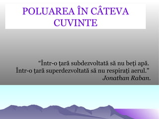“Într-o ţară subdezvoltată să nu beţi apă.
Într-o ţară superdezvoltată să nu respiraţi aerul."
Jonathan Raban.
POLUAREA ÎN...