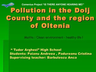 Pollution in the Dolj County and the region of Oltenia “  Tudor Arghezi”  High School  Students: Paianu Andreea , Padureanu Cristina Supervising teacher: Barbulescu Anca Motto :   Clean environment - healthy life   ! Comenius Project “IS THERE ANYONE HEARING ME!” 