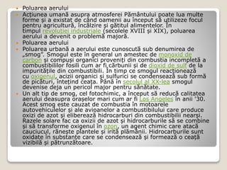  Poluarea aerului
 Acțiunea umană asupra atmosferei Pământului poate lua multe
forme și a existat de când oamenii au început să utilizeze focul
pentru agricultură, încălzire și gătitul alimentelor. În
timpul revoluției industriale (secolele XVIII și XIX), poluarea
aerului a devenit o problemă majoră.
 Poluarea aerului
 Poluarea urbană a aerului este cunoscută sub denumirea de
„smog”. Smogul este în general un amestec de monoxid de
carbon și compuși organici proveniți din combustia incompletă a
combustibililor fosili cum ar fi cărbunii și de dioxid de sulf de la
impuritățile din combustibili. În timp ce smogul reacționează
cu oxigenul, acizii organici și sulfurici se condensează sub formă
de picături, întețind ceața. Până în secolul al XX-lea smogul
devenise deja un pericol major pentru sănătate.
 Un alt tip de smog, cel fotochimic, a început să reducă calitatea
aerului deasupra orașelor mari cum ar fi Los Angeles în anii '30.
Acest smog este cauzat de combustia în motoarele
autovehiculelor și ale avioanelor a combustibilului care produce
oxizi de azot și eliberează hidrocarburi din combustibilii nearși.
Razele solare fac ca oxizii de azot și hidrocarburile să se combine
și să transforme oxigenul în ozon, un agent chimic care atacă
cauciucul, rănește plantele și irită plămânii. Hidrocarburile sunt
oxidate în substanțe care se condensează și formează o ceață
vizibilă și pătrunzătoare.
 