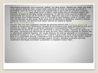  Majoritatea poluanților sunt eventual „spălați” de către ploaie, zăpadă sau ceață, dar după
ce au parcurs distanțe mari, uneori chiar continente. În timp ce poluanții se adună în
atmosferă, oxizii de sulf și de azot sunt transformați în acizi care se combină cu ploaia.
Această ploaie acidă cade peste lacuri și păduri unde poate duce la moartea peștilor sau
plantelor și poate să afecteze întregi ecosisteme. În cele din urmă, lacurile și pădurile
contaminate pot ajunge să fie lipsite de viață. Regiunile care sunt în drumul vântului care
bate dinspre zone industrializate, cum ar fi Europa și estul Statelor Unite și Canadei, sunt
cele mai afectate de ploi acide. Ploile acide pot să afecteze și sănătatea umană și obiecte
create de oameni; ele dizolvă încet statui istorice din piatră și fațade
din Roma, Atena și Londra.
 Una din cele mai mari probleme cauzate de poluarea aerului este încălzirea globală, o
creștere a temperaturii Pământului cauzată de acumularea unor gaze atmosferice cum ar fi
dioxidul de carbon. Odată cu folosirea intensivă a combustibililor fosili în secolul XX,
concentrația de dioxid de carbon din atmosferă a crescut dramatic. Dioxidul de carbon și
alte gaze, cunoscute sub denumirea de gaze de seră, reduc căldura disipată de Pământ dar
nu blochează radiațiile Soarelui. Din cauza efectului de seră se asteaptă ca temperatura
globală să crească cu 1,4° C până la 5,8° C până în anul 2100. Chiar dacă această tendință
pare a fi o schimbare minoră, creșterea ar face ca Pământul să fie mai cald decât a fost în
ultimii 125.000 ani, schimbând probabil tiparul climatic, afectând producția agricolă,
modificând distribuția animalelor și plantelor și crescând nivelul mării.
 