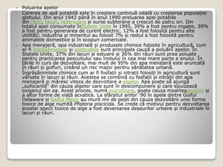  Poluarea apelor
 Cererea de apă potabilă este în creștere continuă odată cu creșterea populației
globului. Din anul 1942 până în anul 1990 preluarea apei potabile
din râuri, lacuri, rezervoare și surse subterane a crescut de patru ori. Din
totalul apei consumate înStatele Unite în 1995, 39% a fost pentru irigație, 39%
a fost pentru generarea de curent electric, 12% a fost folosită pentru alte
utilități; industria și mineritul au folosit 7% și restul a fost folosită pentru
animalele domestice și în scopuri comerciale.
 Apa menajeră, apa industrială și produsele chimice folosite în agricultură, cum
ar fi îngrășămintele și pesticidele sunt principala cauză a poluării apelor. În
Statele Unite, 37% din lacuri și estuare și 36% din râuri sunt prea poluate
pentru practicarea pescuitului sau înotului în cea mai mare parte a anului. În
țările în curs de dezvoltare, mai mult de 95% din apa menajeră este aruncată
în râuri și golfuri, creând un risc major pentru sănătatea umană.
 Îngrășămintele chimice cum ar fi fosfații și nitrații folosiți în agricultură sunt
vărsate în lacuri și râuri. Acestea se combină cu fosfații și nitrații din apa
menajeră și măresc viteza de dezvoltare a algelor. Apa poate să ajungă
„sufocantă” din cauza algelor care sunt în descompunere și care epuizează
oxigenul din ea. Acest proces, numit eutrofizare, poate cauza moarteapeștilor și
a altor forme de viață acvatice. La sfârșitul anilor '90 în apele dintre Golful
Delaware și Golful Mexic au murit mii de pești din cauza dezvoltării unei forme
toxice de alge numită Pfisteria piscicida. Se crede că motivul pentru dezvoltarea
acestei specii toxice de alge a fost deversarea deșeurilor urbane și industriale în
lacuri și râuri.
 