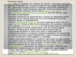  Poluarea solului
 Solul este un amestec de materie din plante, minerale și animale
care se formează într-un proces foarte lung, poate dura mii de
ani. Solul este necesar pentru creșterea majorității plantelor și
esențial pentru toată producția agricolă. Poluarea solului este
acumularea de compuși chimici toxici, săruri, patogeni,
sau materiale radioactive și metale grele care pot afecta viața
plantelor și animalelor.
 Metodele iraționale de administrare a solului au degradat serios
calitatea lui, au cauzat poluarea lui și au accelerat eroziunea.
Tratarea solului cu îngrășăminte
chimice, pesticide și fungicide omoară organisme utile cum ar fi
unele bacterii, fungi și alte microorganisme. De exemplu, fermierii
care cultivau căpșuni în California au dezinfectat solul cu bromură
de metil pentru a ucide organismele care ar fi putut afecta
căpșunii. Acest proces omoară fără discriminare chiar și
organismele benefice și lasă solul steril și dependent de
îngrășăminte pentru a suporta creșterea plantelor. În consecință,
se folosesc tot mai multe îngrășăminte, ceea ce duce la poluarea
râurilor și lacurilor în perioadele cu inundații.
 Irigația necorespunzătoare în zonele în care solul nu este drenat
bine poate avea ca rezultat depozite de sare care inhibă creșterea
plantelor și pot duce la lipsa recoltei. În anul 2000 î.e.n., orașele
antice sumeriene de la sud de Valea Tigrului și Eufratului,
în Mesopotamia, depindeau de bogăția recoltelor. Până în anul
1500 î.e.n., aceste orașe au intrat în colaps din cauza lipsei
recoltei datorate salinității ridicate a solului. Aceeași problemă
există azi în Valea Indusului din Pakistan,
ValeaNilului în Egipt și Valea Imperială din California.
 