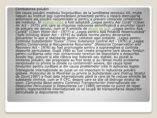  Combaterea poluării
 Din cauza poluării mediului înconjurător, de la jumătatea secolului XX, multe
națiuni au instituit legi cuprinzătoare proiectate pentru a repara distrugerile
anterioare ale poluării necontrolate și pentru a preveni viitoarele contaminări
ale mediului. În Statele Unite a fost adoptată „Legea pentru Aer Curat” (Clean
Air Act - 1970) prin care se impunea reducerea semnificativă a anumitor tipuri
de poluare ale aerului, cum ar fi emisiile de dioxid de sulf. „Legea pentru Apa
Curată” (Clean Water Act - 1977) și „Legea pentru Apă Potabilă Nepericuloasă”
(Safe Drinking Water Act - 1974) au stabilit norme pentru deversarea
poluanților în ape și standarde pentru calitatea apei potabile. „Legea pentru
Controlul Substanțelor Toxice” (Toxic Substance Control Act - 1976) și „Legea
pentru Conservarea și Recuperarea Resurselor” (Resource Conservation and
Recovery Act - 1976) au fost promulgate pentru a supraveghea și controla
deșeurile periculoase. După 1980 au fost create programe care alocau fonduri
pentru curățarea celor mai contaminate terenuri de depozitare a deșeurilor.
Aceste legi, precum și alte câteva legi federale sau statale, au ajutat la
limitarea poluării, dar progresele au fost lente și au rămas multe probleme
nerezolvate cu privire la zonele cu contaminări severe, din cauza lipsei
fondurilor pentru curățare și din cauza problemelor ivite în aplicarea legilor.
 Înțelegerile internaționale au jucat un rol important în reducerea poluării
globale. Protocolul de la Montréal cu privire la Substanțele care Distrug Stratul
de Ozon(1987) a fixat date internaționale până la care să fie reduse emisiile de
substanțe chimice, cum ar fi CFC, despre care se știe că distruge stratul de
ozon. Convenția Basel pentru Controlul Transporturilor Internaționale ale
Deșeurilor Periculoase și Depozitarea Lor (1989) servește ca punct de reper
pentru reglementările internaționale ce se ocupă de transportarea deșeurilor
periculoase și depozitarea lor.
 