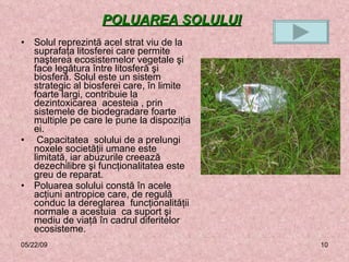 POLUAREA SOLULUI   Solul reprezintă acel strat viu de la suprafaţa litosferei care permite naşterea ecosistemelor vegetale şi face legătura între litosferă şi biosferă. Solul este un sistem strategic al biosferei care, în limite foarte largi, contribuie la dezintoxicarea  acesteia , prin sistemele de biodegradare foarte multiple pe care le pune la dispoziţia ei. Capacitatea  solului de a prelungi noxele societăţii umane este limitată, iar abuzurile creează dezechilibre şi funcţionalitatea este greu de reparat. Poluarea solului constă în acele acţiuni antropice care, de regulă conduc la dereglarea  funcţionalităţii normale a acestuia  ca suport şi mediu de viaţă în cadrul diferitelor ecosisteme.  06/10/09 