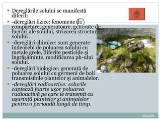 Dereglările solului se manifestă diferit: -dereglări fizice: fenomene de compactare, generatoare, generate de lucrări ale solului, stricarea structurii solului . -dereglări chimice: sunt generate îndeosebi de poluarea solului cu metale grele, diferite pesticide şi îngrăşăminte, modificarea ph-ului solului. -dereglări biologice: generată de poluarea solului cu germeni de boli transmisibile plantelor şi animalelor. -dereglări radioactive: solurile captează foarte uşor poluarea radioactivă pe care le transmit cu uşurinţă plantelor şi animalelor pentru o perioadă lungă de timp. 06/10/09 