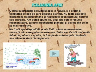 POLUAREA APEI   O dată cu prezenţa circuitului apei în natură, s-a arătat şi cantitatea de apă de care dispune planeta. Nu toată apa este disponibilă utilităţii umane şi necesităţii ecosistemului natural sau antropic. Am putea spune că, deşi apa este o resursă regeneratoare, ea este insuficientă planetei şi devine din ce în ce mai restrictivă. Nu toată apa disponibilă poate fi din cauza numeroaselor restricţii, din care poluarea este una dintre ele. Există mai multe feluri de poluare a apelor, în funcţie de substanţele dizolvate sau aflate în stare de dispunere.   06/10/09 