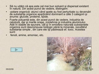 Să nu uităm că apa este cel mai bun solvent şi dispersat existent în natură. Din acest punct de vedere, distingem: -polare organică: atunci când apele au fost perturbate cu deversări de substanţe organice aparţinând dominant a câte 3 categorii şi anume: glucide, proteine, lipide. Foarte poluantă este, din acest punct de vedere, industria de celuloză, dar şi marile oraşe, zootehnia şi industria aluminiului. Atât în staţiile de epurare, cât şi în emisfera naturală substanţele organice sunt descompuse biologic până la minerale, rezultând substanţe simple , din care ele îşi păstrează ef. toxic. Acestea sunt: fenoli, amine, amoniac, etc. 06/10/09 