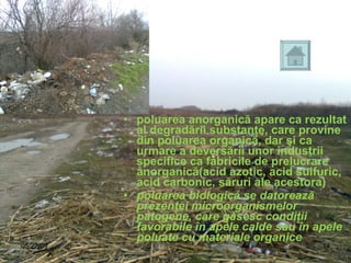 poluarea anorganică apare ca rezultat al degradării substanţe, care provine din poluarea organică, dar şi ca urmare a deversării unor industrii specifice ca fabricile de prelucrare anorganică(acid azotic, acid sulfuric, acid carbonic, săruri ale acestora) poluarea biologică se datorează prezenţei microorganismelor patogene, care găsesc condiţii favorabile în apele calde sau în apele poluate cu materiale organice   06/10/09 