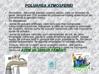POLUAREA ATMOSFEREI   Atmosfera , denumită adesea oceanul aerian, este un amestec de gaze, denumit aer. Prin sursele de poluare se înţeleg acele locuri de provenienţă a agenţilor nocivi. Se deosebesc: -surse de poluare artificiale: care sunt cele mai numeroase : întreprinderi industriale, mijloacele şi căile de transport şi sistemele de încălzire. Aceste surse de poluare reprezintă cele mai importante surse de poluare. -surse de poluare naturale: sunt reprezentate de sol, de către emanaţiile vulcanice, plante şi unele fenomene ale naturii. Aceste surse  de poluare sunt în general mai puţin importante fie, din cauza rarităţii fenomenelor, fie datorită emanaţiilor în cantităţi reduse.  Trebuie, deci să învăţăm să ne protejăm mediul , atât pentru sănătatea noastră, cât şi pentru sănătatea a ceea ne înconjoară, pentru că  AVEM UN SINGUR PĂMÂNT! 06/10/09 