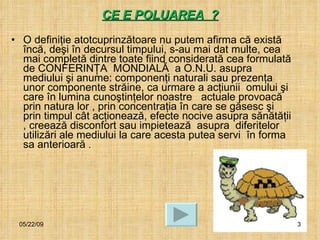 CE E POLUAREA  ?   O definiţie atotcuprinzătoare nu putem afirma că există încă, deşi în decursul timpului, s-au mai dat multe, cea  mai completă dintre toate fiind considerată cea formulată de CONFERINŢA  MONDIALĂ  a O.N.U. asupra mediului şi anume: componenţi naturali sau prezenţa unor componente străine, ca urmare a acţiunii  omului şi care în lumina cunoştinţelor noastre  actuale provoacă prin natura lor , prin concentraţia în care se găsesc şi prin timpul cât acţionează, efecte nocive asupra sănătăţii , creează disconfort sau impietează  asupra  diferitelor utilizări ale mediului la care acesta putea servi  în forma sa anterioară  . 06/10/09 