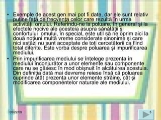 Exemple de acest gen mai pot fi date, dar ele sunt relativ puţine faţă de frecvenţa celor care rezultă în urma activităţii omului. Referindu-ne la poluare, în general şi la efectele nocive ale acesteia asupra sănătăţii şi confortului  omului, în special, este util să ne oprim aici la două noţiuni multă vreme considerate sinonime şi care nici astăzi nu sunt acceptate de toţi cercetătorii ca fiind total diferite. Este vorba despre poluarea şi impurificarea mediului. Prin impurificarea mediului se înţelege prezenţa în mediului înconjurător a unor elemente sau componente care nu se găsesc în mod obişnuit în alcătuirea acestuia. Din definiţia dată mai devreme reiese însă că poluarea cuprinde atât prezenţa unor elemente străine, cât şi modificarea componentelor naturale   ale mediului . 06/10/09 