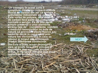 Un exemplu în acest sens îl constituie creşterea concentraţiei de dioxid de carbon din aer ca urmare a activităţilor industriale ale omului. Este vorba de poluare, deşi dioxidul de carbon face parte din compoziţia normală a aerului. Pe de altă parte, simpla prezenţă a unor elemente străine faţă de  componenţa  normală a mediului înconjurător nu este de natură să provoace efecte nocive sau nedorite decât în cazul când prin natura lor, concentraţia în care se găsesc şi timpul cât acţionează produc asemenea consecinţe.  Din cele arătate reiese deosebirea care se poate face între poluare şi impuritate deşi aşa cum am mai arătat, în vorbirea comună cele două noţiuni se confundă frecvent. 06/10/09 NEXT 