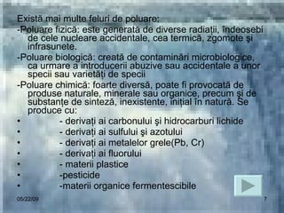 Există mai multe feluri de poluare: -Poluare fizică: este generată de diverse radiaţii, îndeosebi de cele nucleare accidentale, cea termică, zgomote şi infrasunete. -Poluare biologică: creată de contaminări microbiologice, ca urmare a introducerii abuzive sau accidentale a unor specii sau varietăţi de specii -Poluare chimică: foarte diversă, poate fi provocată de produse naturale, minerale sau organice, precum şi de substanţe de sinteză, inexistente, iniţial în natură. Se produce cu: - derivaţi ai carbonului şi hidrocarburi lichide - derivaţi ai sulfului şi azotului - derivaţi ai metalelor grele(Pb, Cr) - derivaţi ai fluorului - materii plastice -pesticide -materii organice fermentescibile 06/10/09 